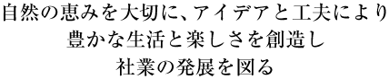 自然の恵みを大切に、アイデアと工夫により、豊かな生活と楽しさを創造し、社業の発展を図る